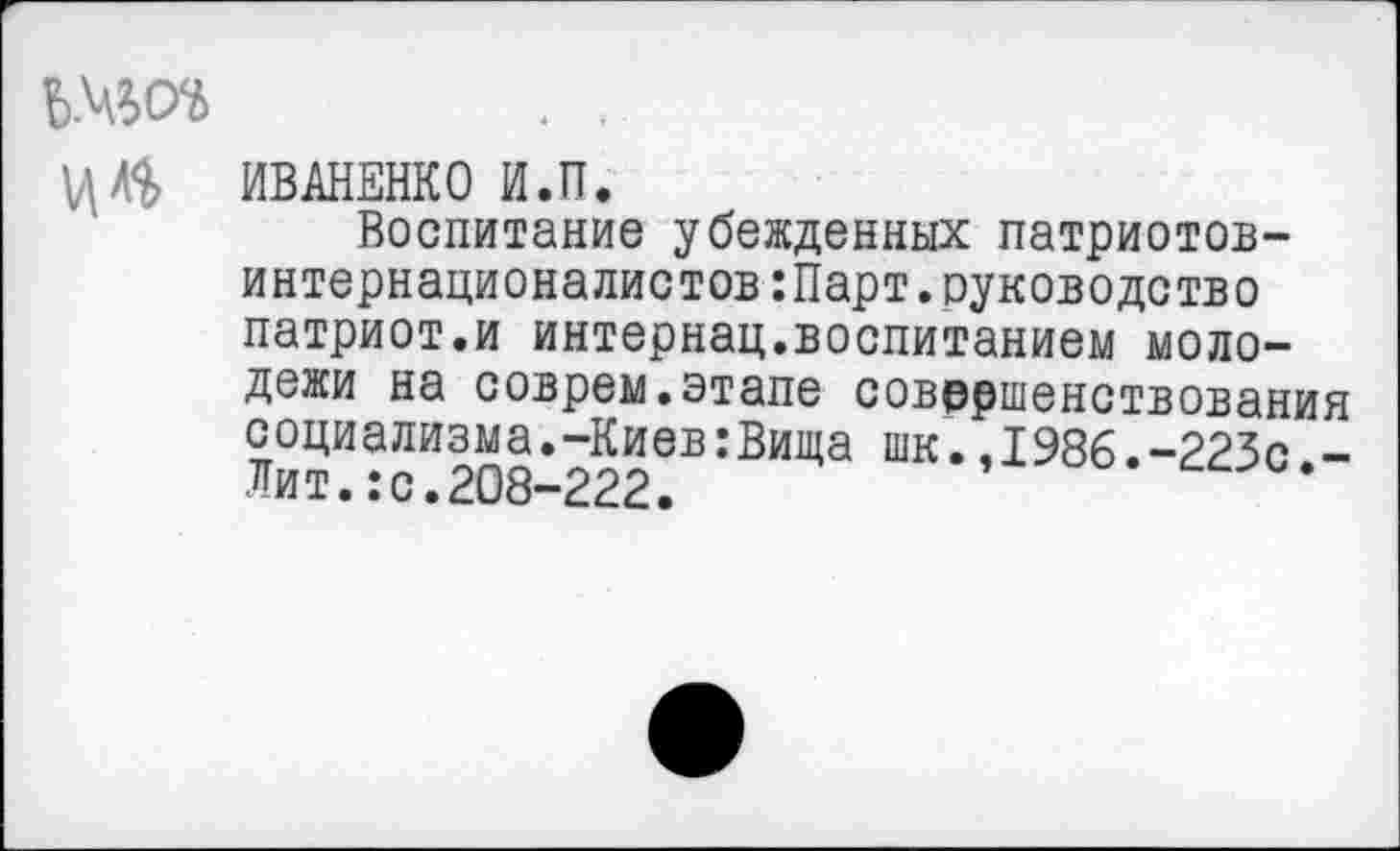 ﻿ИВАНЕНКО И.П.
Воспитание убежденных патриотов-интернационалистов :Парт. руководство патриот.и интернац.воспитанием молодежи на соврем.этапе совершенствования социализма.-Киев:Вища шк.,1986.-223с -Лит.:с.208-222.